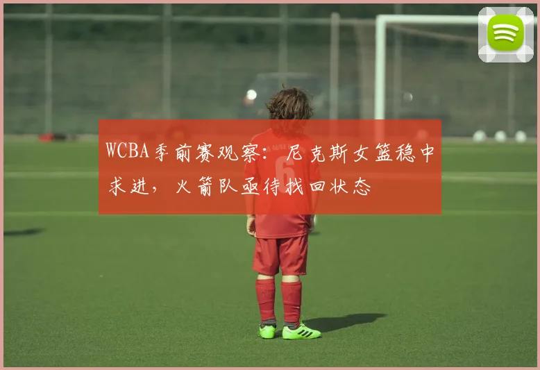 WCBA季前赛观察：尼克斯女篮稳中求进，火箭队亟待找回状态