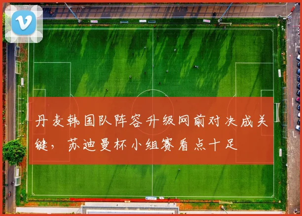 丹麦韩国队阵容升级网前对决成关键，苏迪曼杯小组赛看点十足