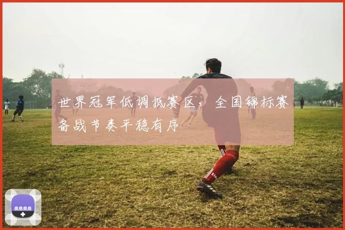 世界冠军低调抵赛区，全国锦标赛备战节奏平稳有序