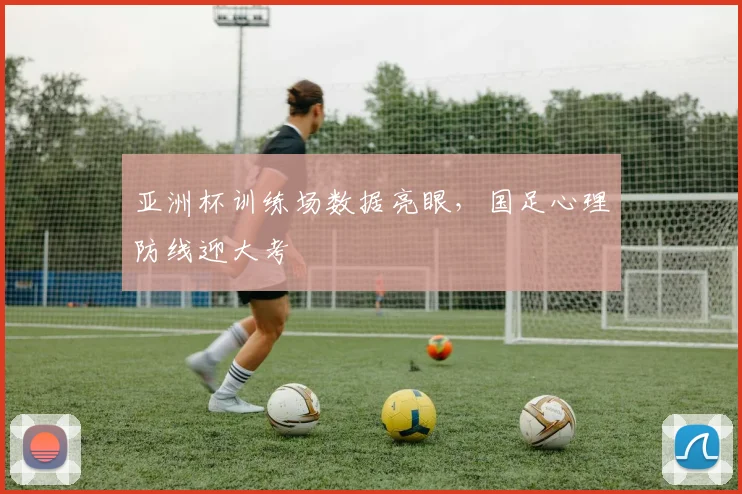 亚洲杯训练场数据亮眼，国足心理防线迎大考