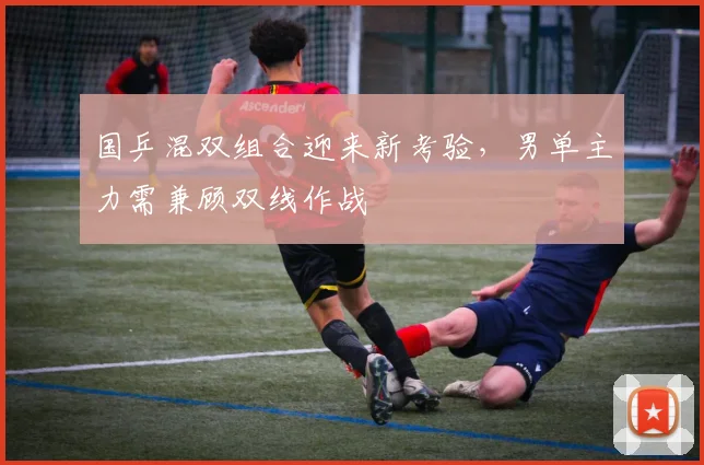 国乒混双组合迎来新考验，男单主力需兼顾双线作战