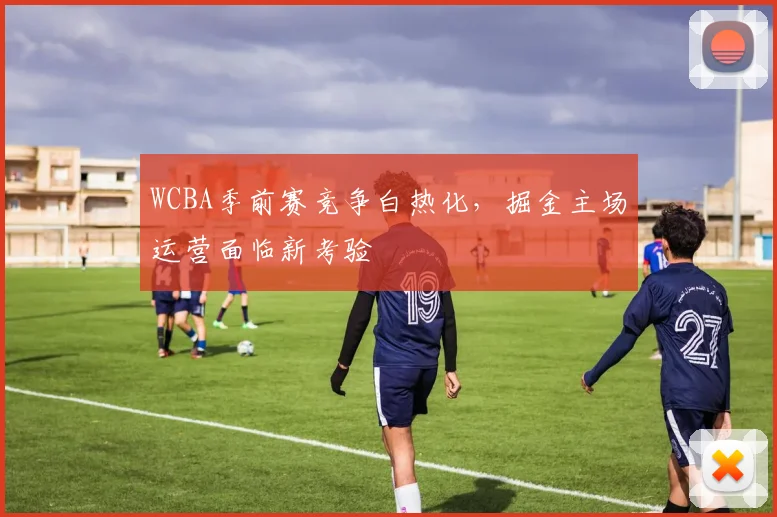 WCBA季前赛竞争白热化，掘金主场运营面临新考验