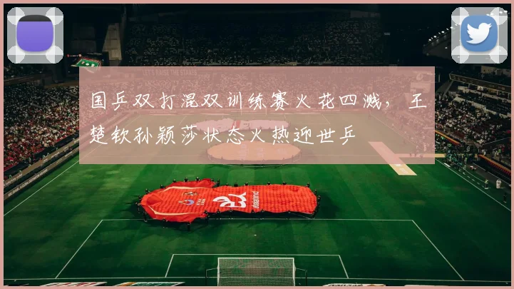 国乒双打混双训练赛火花四溅，王楚钦孙颖莎状态火热迎世乒