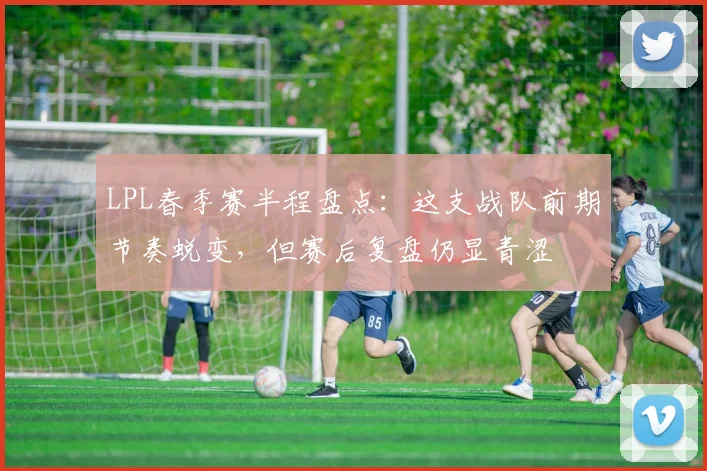 LPL春季赛半程盘点：这支战队前期节奏蜕变，但赛后复盘仍显青涩