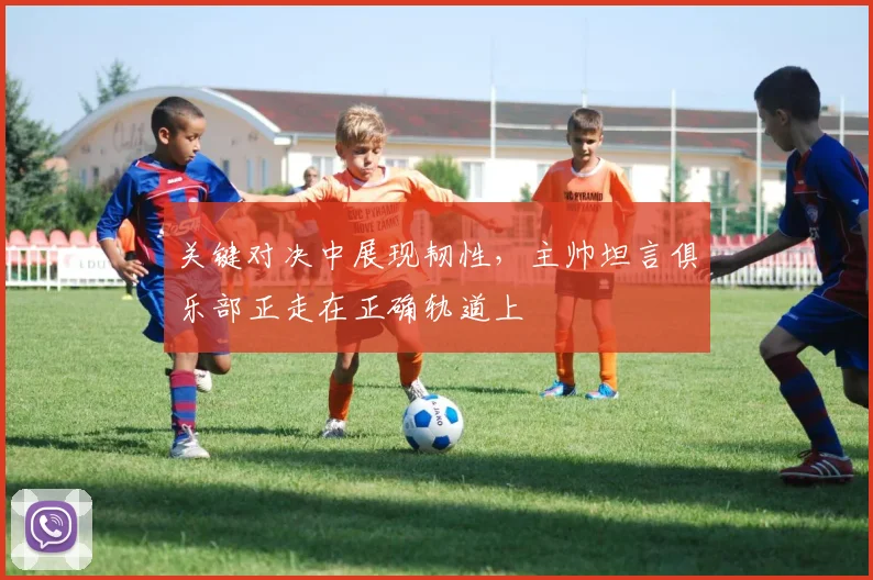 关键对决中展现韧性，主帅坦言俱乐部正走在正确轨道上