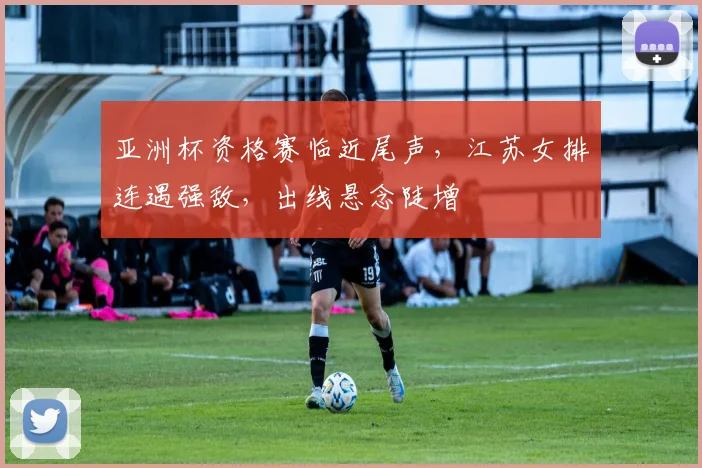 亚洲杯资格赛临近尾声，江苏女排连遇强敌，出线悬念陡增