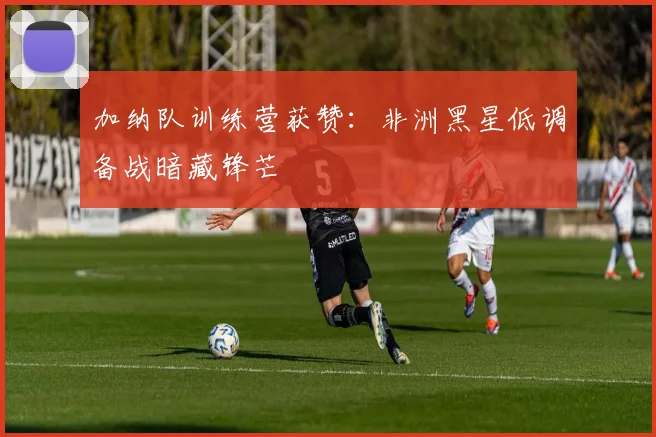加纳队训练营获赞：非洲黑星低调备战暗藏锋芒