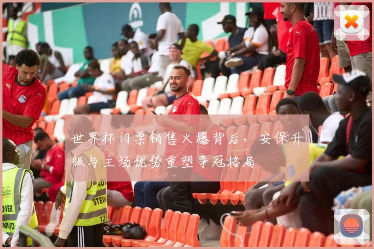 世界杯门票销售火爆背后，安保升级与主场优势重塑争冠格局