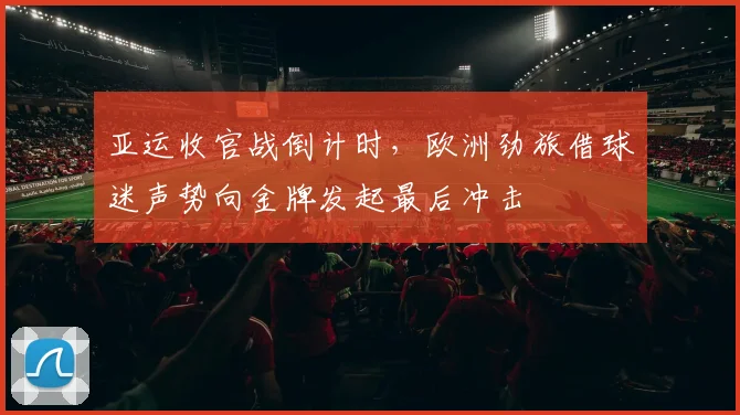 亚运收官战倒计时，欧洲劲旅借球迷声势向金牌发起最后冲击