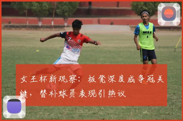 女王杯新观察：板凳深度成争冠关键，替补球员表现引热议