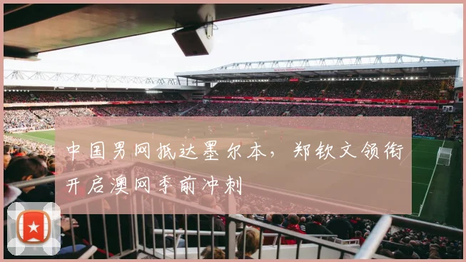 中国男网抵达墨尔本，郑钦文领衔开启澳网季前冲刺