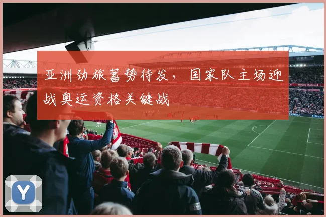 亚洲劲旅蓄势待发，国家队主场迎战奥运资格关键战