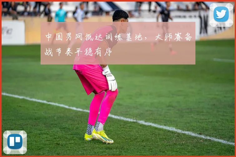 中国男网抵达训练基地，大师赛备战节奏平稳有序