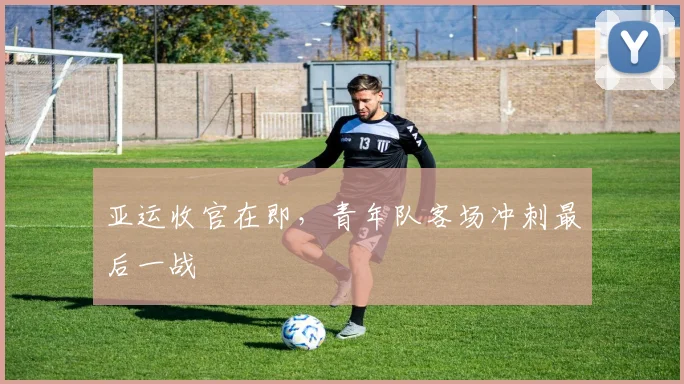 亚运收官在即，青年队客场冲刺最后一战