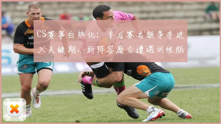 CS赛事白热化：季后赛名额争夺进入关键期，新阵容磨合遭遇训练瓶颈