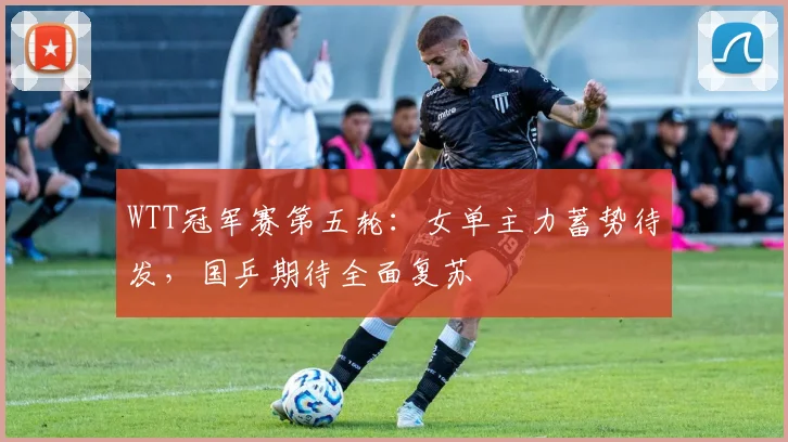 WTT冠军赛第五轮：女单主力蓄势待发，国乒期待全面复苏
