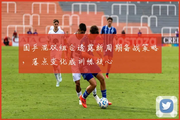 国乒混双组合透露新周期备战策略，落点变化成训练核心