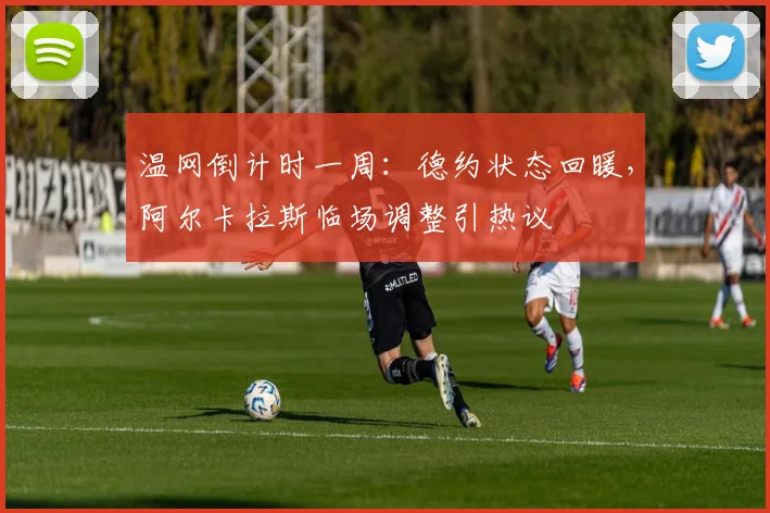 温网倒计时一周：德约状态回暖，阿尔卡拉斯临场调整引热议