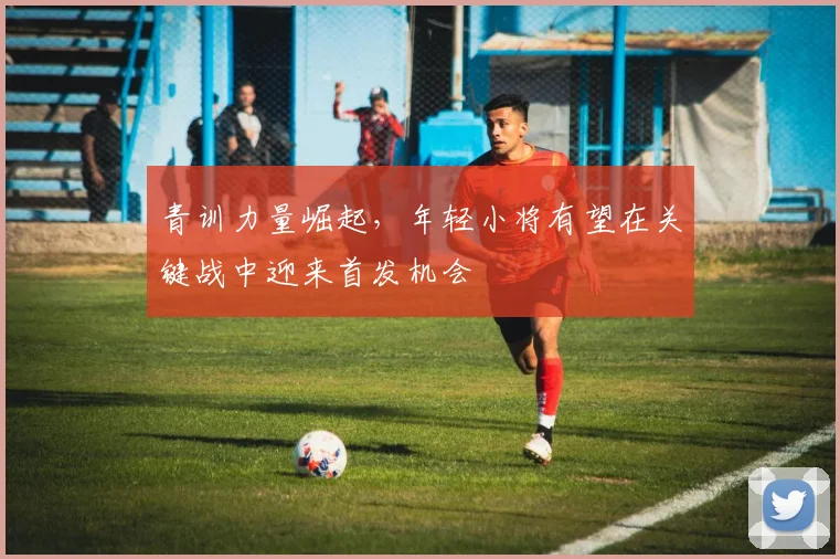 青训力量崛起，年轻小将有望在关键战中迎来首发机会
