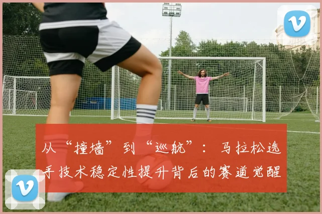 从“撞墙”到“巡航”：马拉松选手技术稳定性提升背后的赛道觉醒