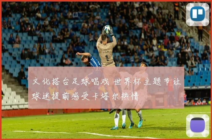 文化搭台足球唱戏 世界杯主题节让球迷提前感受卡塔尔热情