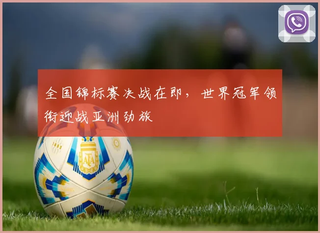 全国锦标赛决战在即，世界冠军领衔迎战亚洲劲旅