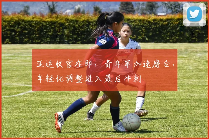 亚运收官在即，青年军加速磨合，年轻化调整进入最后冲刺