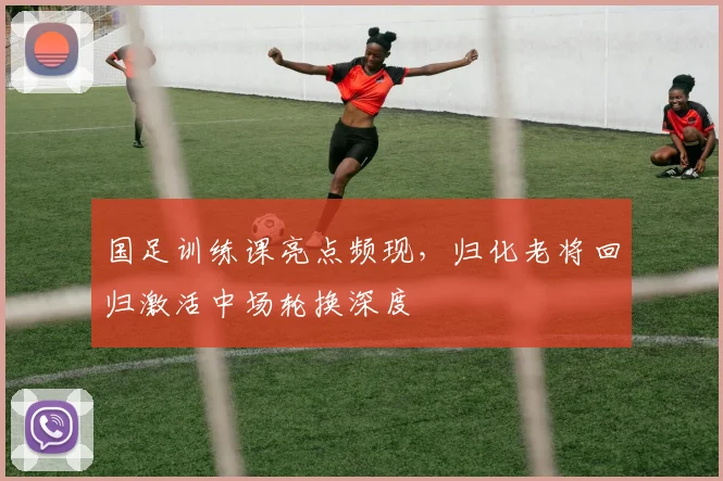 国足训练课亮点频现，归化老将回归激活中场轮换深度