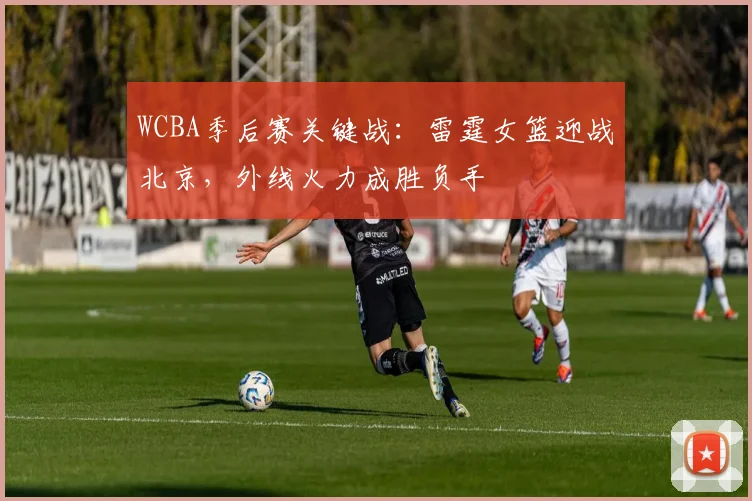 WCBA季后赛关键战：雷霆女篮迎战北京，外线火力成胜负手