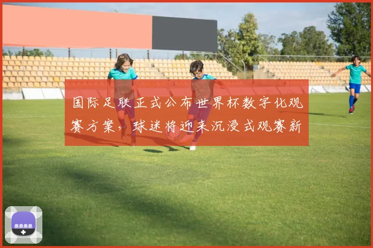 国际足联正式公布世界杯数字化观赛方案，球迷将迎来沉浸式观赛新时代
