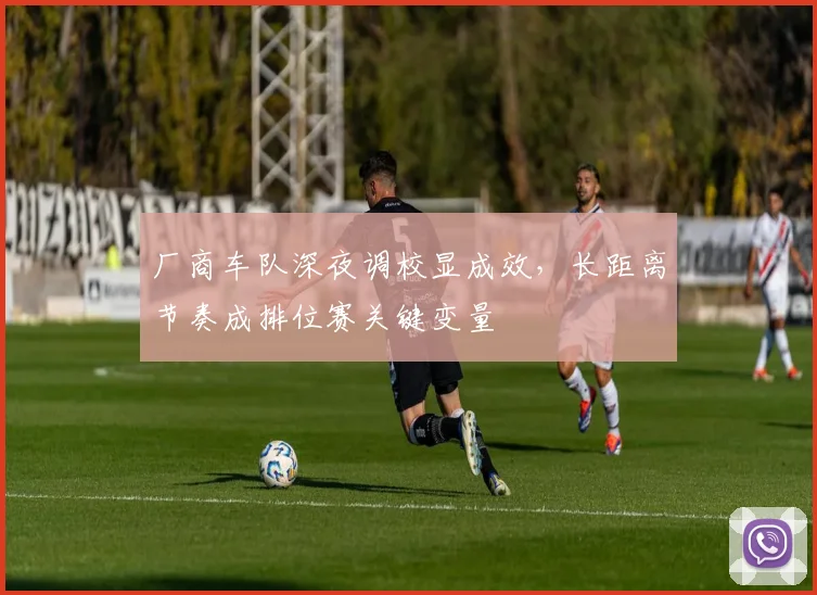 厂商车队深夜调校显成效，长距离节奏成排位赛关键变量