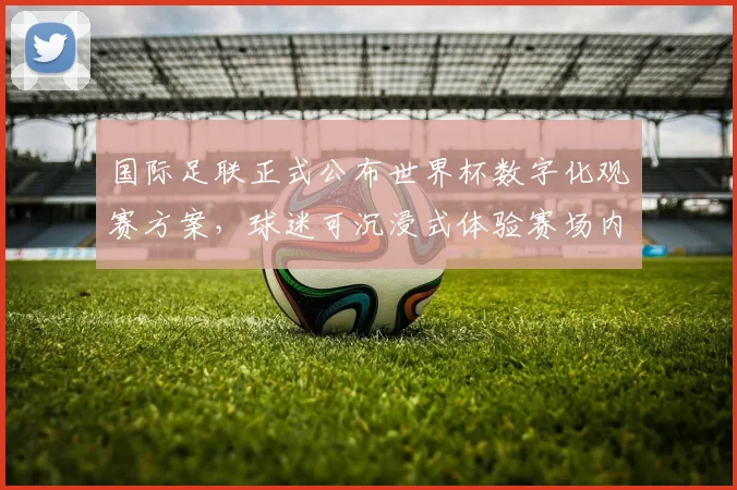 国际足联正式公布世界杯数字化观赛方案，球迷可沉浸式体验赛场内外