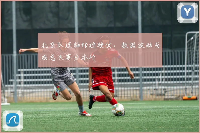 北京队连轴转迎硬仗，数据波动或成总决赛分水岭