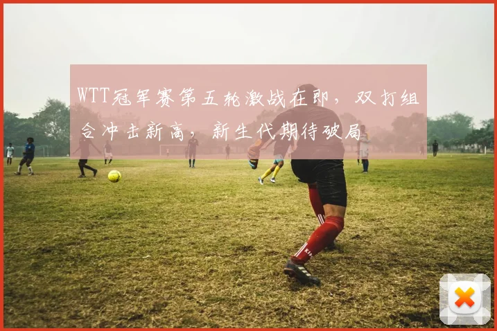 WTT冠军赛第五轮激战在即，双打组合冲击新高，新生代期待破局