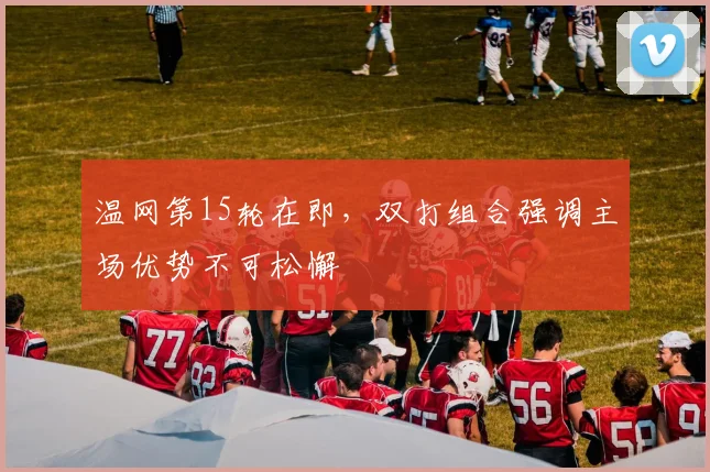 温网第15轮在即，双打组合强调主场优势不可松懈