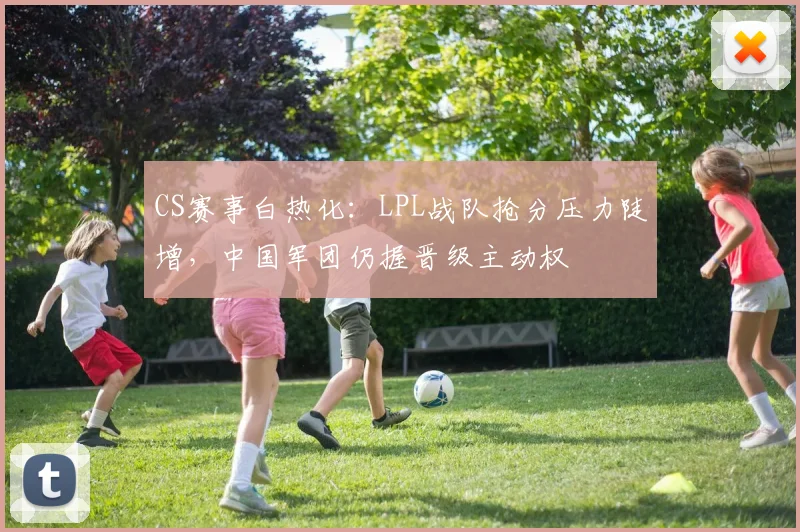 CS赛事白热化：LPL战队抢分压力陡增，中国军团仍握晋级主动权