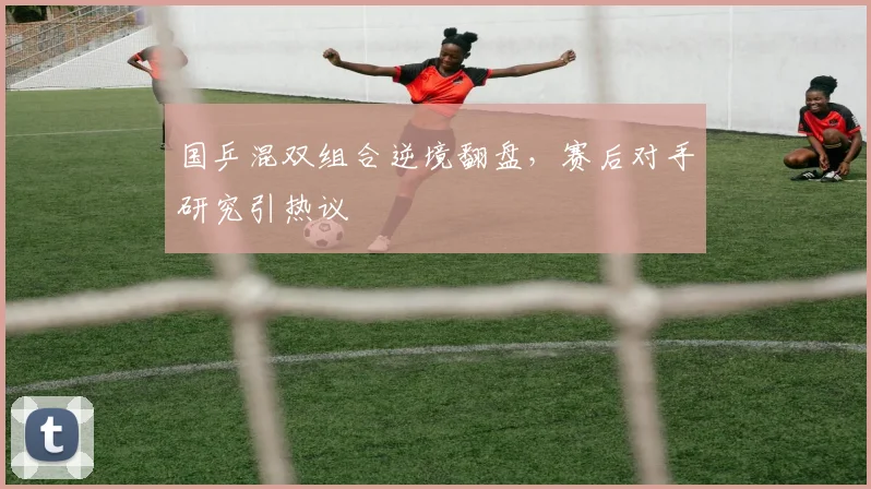 国乒混双组合逆境翻盘，赛后对手研究引热议
