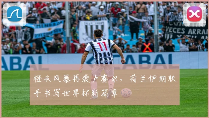 橙衣风暴再袭卢赛尔，荷兰伊朗联手书写世界杯新篇章