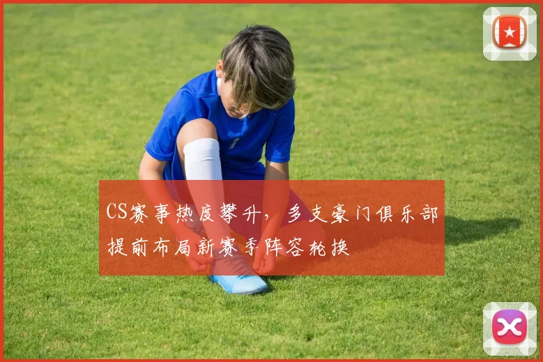 CS赛事热度攀升，多支豪门俱乐部提前布局新赛季阵容轮换