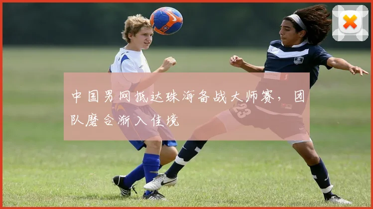 中国男网抵达珠海备战大师赛，团队磨合渐入佳境