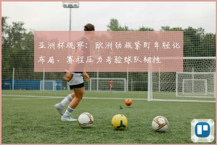 亚洲杯观察：欧洲劲旅紧盯年轻化布局，赛程压力考验球队韧性