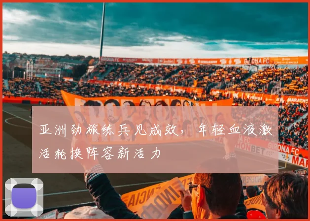 亚洲劲旅练兵见成效，年轻血液激活轮换阵容新活力