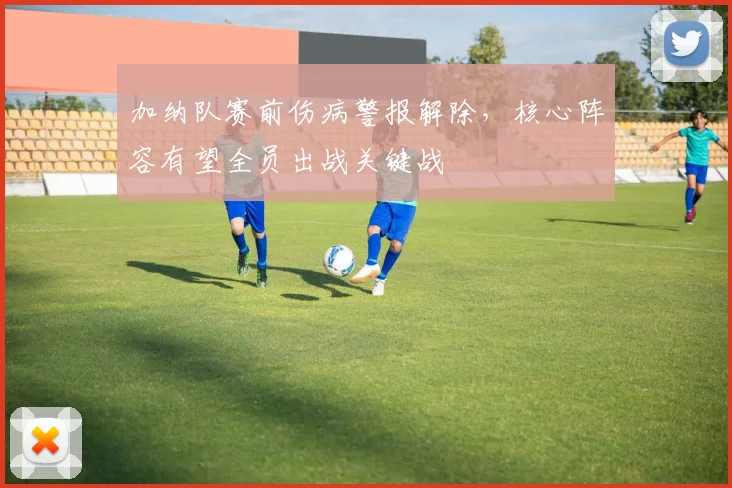 加纳队赛前伤病警报解除，核心阵容有望全员出战关键战