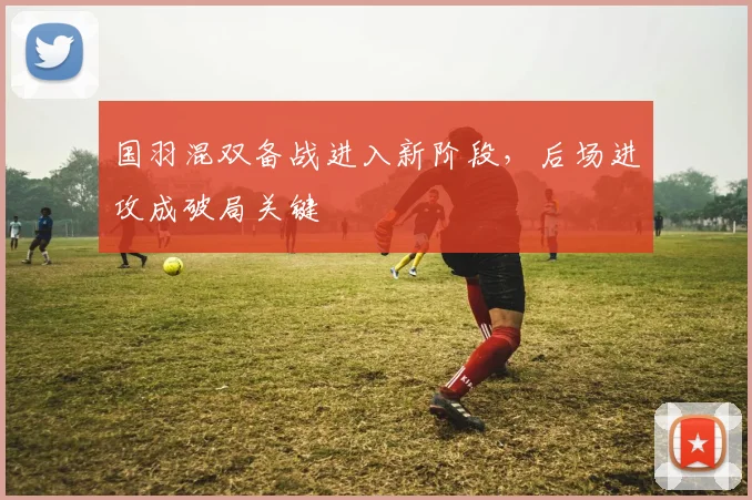 国羽混双备战进入新阶段，后场进攻成破局关键
