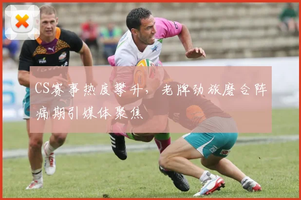 CS赛事热度攀升，老牌劲旅磨合阵痛期引媒体聚焦