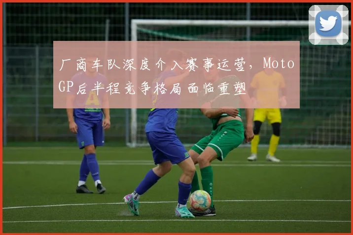 厂商车队深度介入赛事运营，MotoGP后半程竞争格局面临重塑